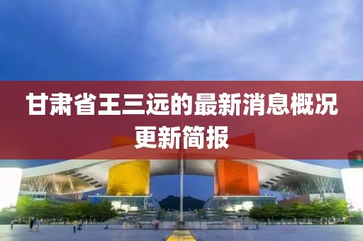 甘肅省王三遠的最新消息概況更新簡報