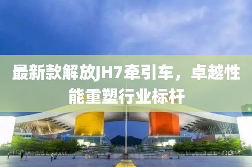 最新款解放JH7牽引車，卓越性能重塑行業(yè)標桿