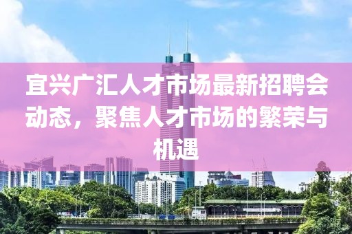 宜興廣匯人才市場最新招聘會動態(tài)，聚焦人才市場的繁榮與機(jī)遇