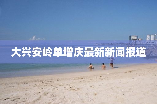 大興安嶺單增慶最新新聞報道