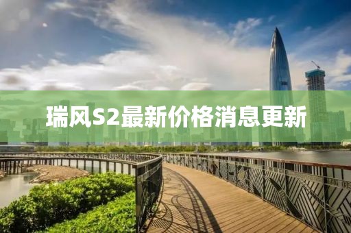 瑞風(fēng)S2最新價(jià)格消息更新