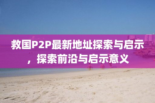 救國P2P最新地址探索與啟示，探索前沿與啟示意義