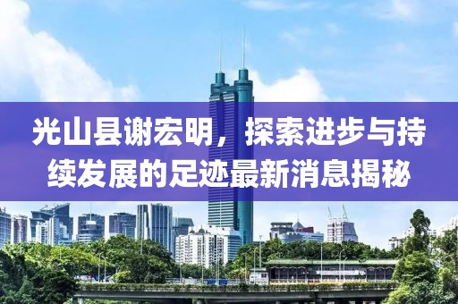 光山縣謝宏明，探索進(jìn)步與持續(xù)發(fā)展的足跡最新消息揭秘