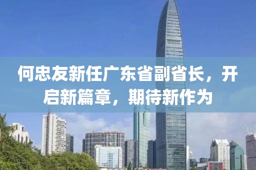 何忠友新任廣東省副省長，開啟新篇章，期待新作為