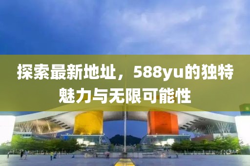 探索最新地址，588yu的獨(dú)特魅力與無(wú)限可能性