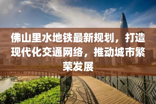 佛山里水地鐵最新規(guī)劃，打造現(xiàn)代化交通網(wǎng)絡(luò)，推動城市繁榮發(fā)展