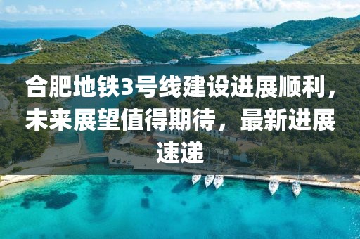 合肥地鐵3號線建設(shè)進展順利，未來展望值得期待，最新進展速遞