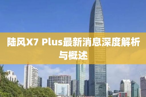 陸風(fēng)X7 Plus最新消息深度解析與概述