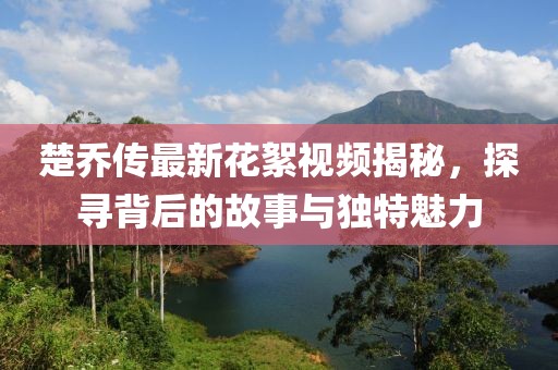楚喬傳最新花絮視頻揭秘，探尋背后的故事與獨(dú)特魅力