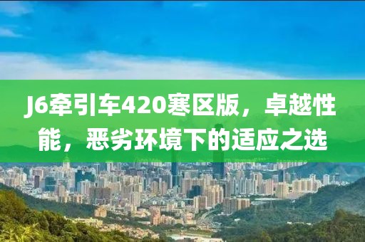 J6牽引車420寒區(qū)版，卓越性能，惡劣環(huán)境下的適應(yīng)之選