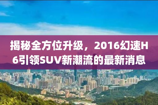 揭秘全方位升級(jí)，2016幻速H6引領(lǐng)SUV新潮流的最新消息