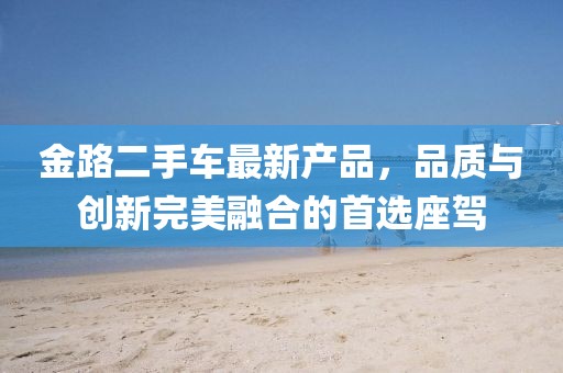金路二手車最新產(chǎn)品，品質(zhì)與創(chuàng)新完美融合的首選座駕