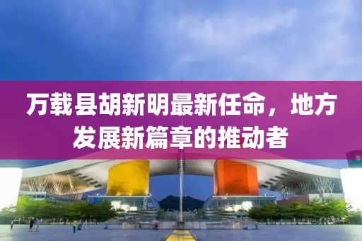 萬(wàn)載縣胡新明最新任命，地方發(fā)展新篇章的推動(dòng)者