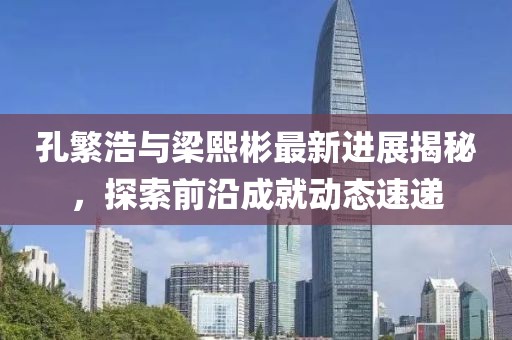 孔繁浩與梁熙彬最新進(jìn)展揭秘，探索前沿成就動態(tài)速遞