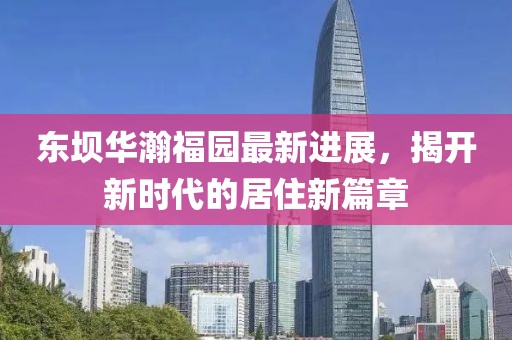 東壩華瀚福園最新進(jìn)展，揭開(kāi)新時(shí)代的居住新篇章