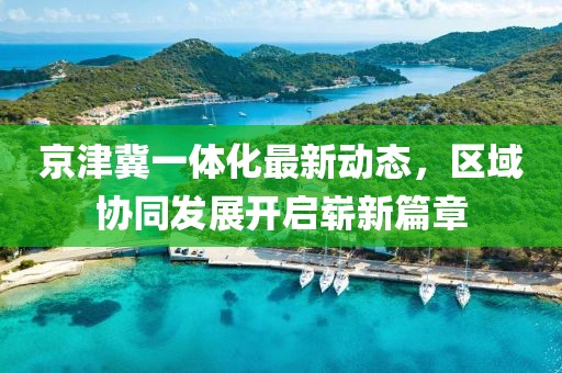 京津冀一體化最新動(dòng)態(tài)，區(qū)域協(xié)同發(fā)展開啟嶄新篇章