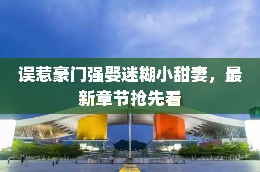 誤惹豪門強娶迷糊小甜妻，最新章節(jié)搶先看