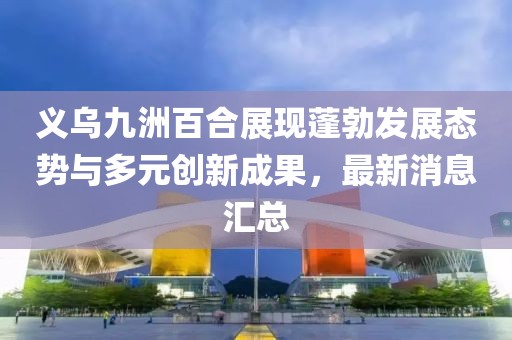義烏九洲百合展現(xiàn)蓬勃發(fā)展態(tài)勢與多元創(chuàng)新成果，最新消息匯總