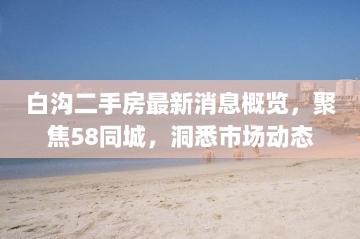 白溝二手房最新消息概覽，聚焦58同城，洞悉市場(chǎng)動(dòng)態(tài)