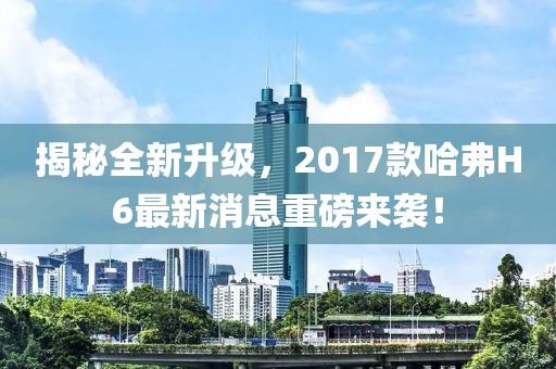 揭秘全新升級(jí)，2017款哈弗H6最新消息重磅來(lái)襲！