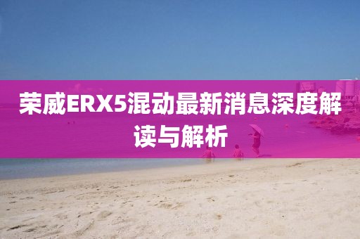 榮威ERX5混動(dòng)最新消息深度解讀與解析