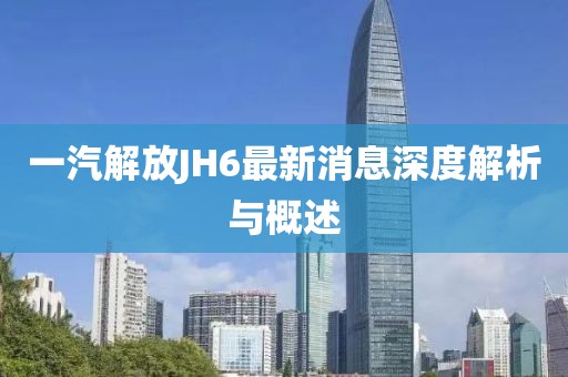 一汽解放JH6最新消息深度解析與概述