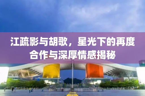 江疏影與胡歌，星光下的再度合作與深厚情感揭秘