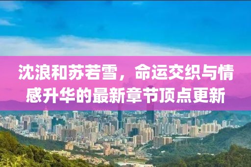 沈浪和蘇若雪，命運交織與情感升華的最新章節(jié)頂點更新