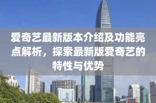 愛奇藝最新版本介紹及功能亮點解析，探索最新版愛奇藝的特性與優(yōu)勢