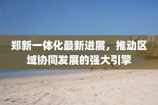 鄭新一體化最新進展，推動區(qū)域協(xié)同發(fā)展的強大引擎