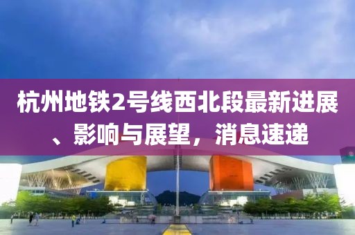 杭州地鐵2號(hào)線西北段最新進(jìn)展、影響與展望，消息速遞