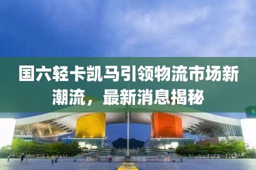 國(guó)六輕卡凱馬引領(lǐng)物流市場(chǎng)新潮流，最新消息揭秘