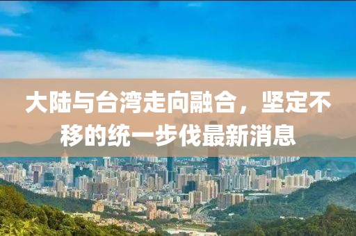 大陸與臺(tái)灣走向融合，堅(jiān)定不移的統(tǒng)一步伐最新消息