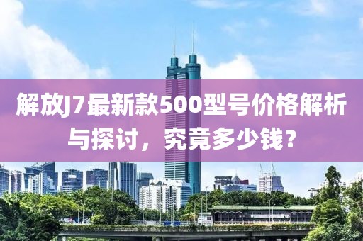 解放J7最新款500型號價格解析與探討，究竟多少錢？