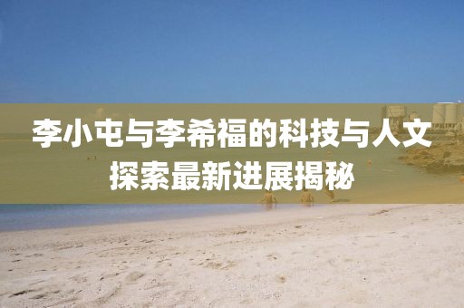 李小屯與李希福的科技與人文探索最新進(jìn)展揭秘