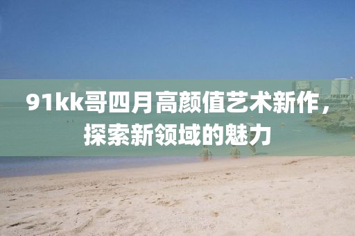 91kk哥四月高顏值藝術(shù)新作，探索新領(lǐng)域的魅力
