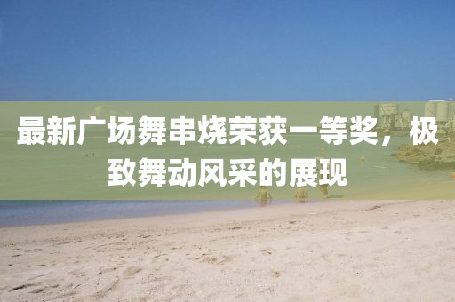 最新廣場(chǎng)舞串燒榮獲一等獎(jiǎng)，極致舞動(dòng)風(fēng)采的展現(xiàn)