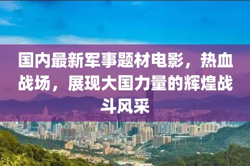 國(guó)內(nèi)最新軍事題材電影，熱血戰(zhàn)場(chǎng)，展現(xiàn)大國(guó)力量的輝煌戰(zhàn)斗風(fēng)采