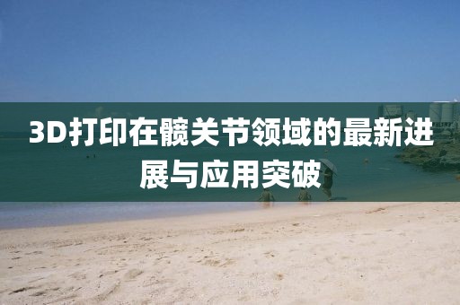 3D打印在髖關節(jié)領域的最新進展與應用突破