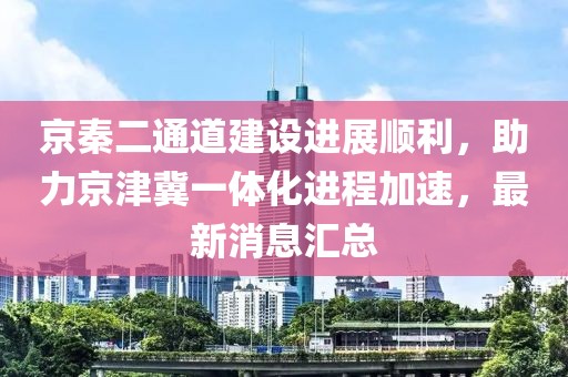 京秦二通道建設(shè)進展順利，助力京津冀一體化進程加速，最新消息匯總