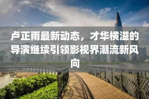 盧正雨最新動態(tài)，才華橫溢的導(dǎo)演繼續(xù)引領(lǐng)影視界潮流新風向