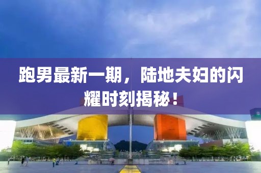 跑男最新一期，陸地夫婦的閃耀時刻揭秘！