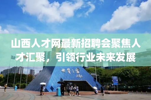山西人才網(wǎng)最新招聘會(huì)聚焦人才匯聚，引領(lǐng)行業(yè)未來(lái)發(fā)展