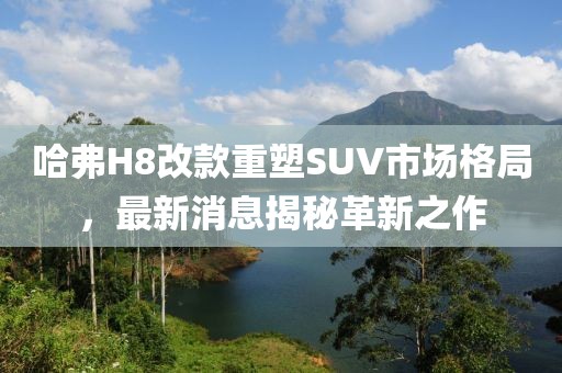 哈弗H8改款重塑SUV市場格局，最新消息揭秘革新之作