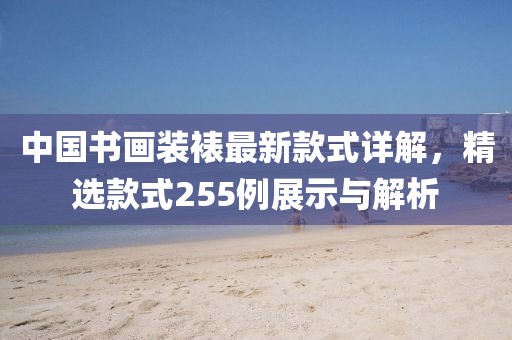中國書畫裝裱最新款式詳解，精選款式255例展示與解析