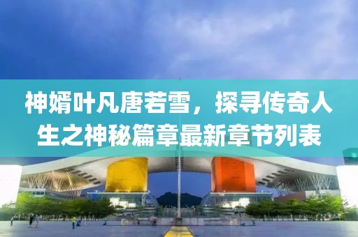 神婿葉凡唐若雪，探尋傳奇人生之神秘篇章最新章節(jié)列表