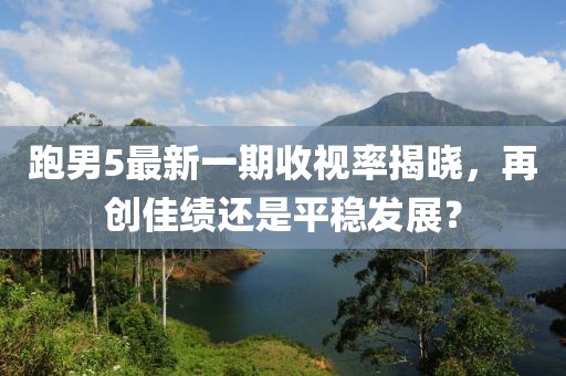 跑男5最新一期收視率揭曉，再創(chuàng)佳績還是平穩(wěn)發(fā)展？