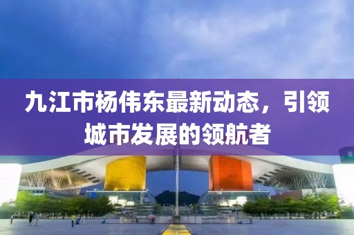 九江市楊偉東最新動(dòng)態(tài)，引領(lǐng)城市發(fā)展的領(lǐng)航者