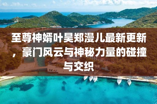 至尊神婿葉昊鄭漫兒最新更新，豪門(mén)風(fēng)云與神秘力量的碰撞與交織