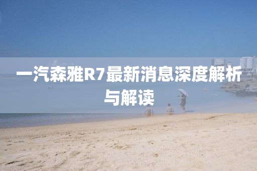 一汽森雅R7最新消息深度解析與解讀